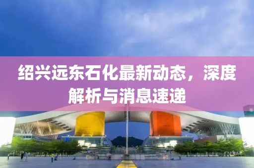 紹興遠(yuǎn)東石化最新動(dòng)態(tài)，深度解析與消息速遞