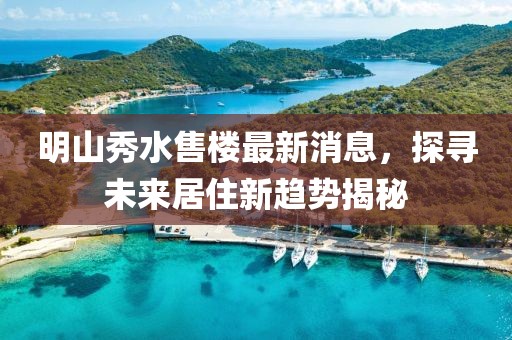 明山秀水售樓最新消息，探尋未來(lái)居住新趨勢(shì)揭秘