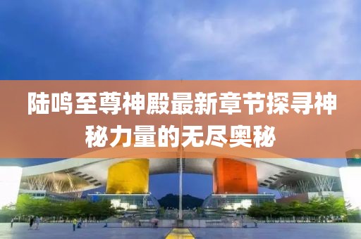陸鳴至尊神殿最新章節(jié)探尋神秘力量的無(wú)盡奧秘