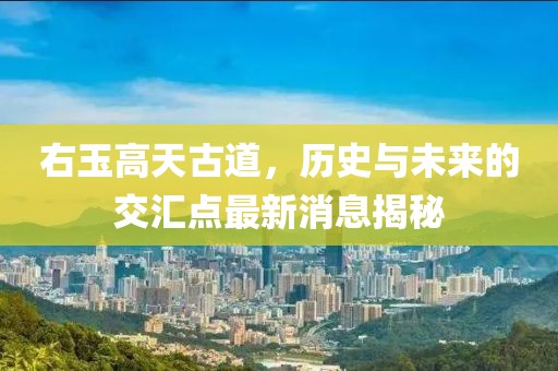 右玉高天古道，歷史與未來(lái)的交匯點(diǎn)最新消息揭秘