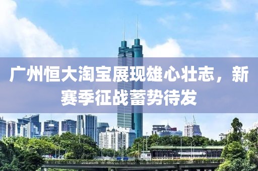 廣州恒大淘寶展現(xiàn)雄心壯志，新賽季征戰(zhàn)蓄勢待發(fā)
