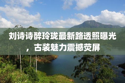 劉詩(shī)詩(shī)醉玲瓏最新路透照曝光，古裝魅力震撼熒屏
