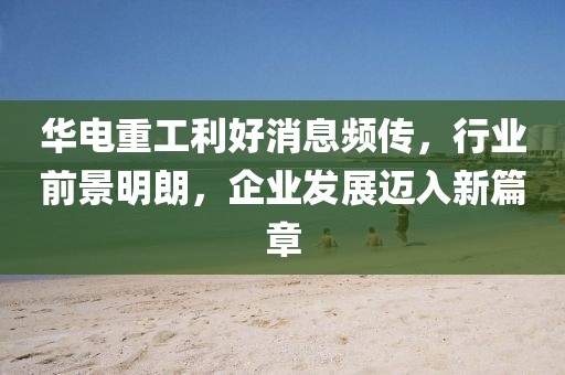 華電重工利好消息頻傳，行業(yè)前景明朗，企業(yè)發(fā)展邁入新篇章