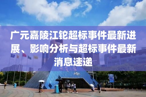 廣元嘉陵江鉈超標(biāo)事件最新進(jìn)展、影響分析與超標(biāo)事件最新消息速遞
