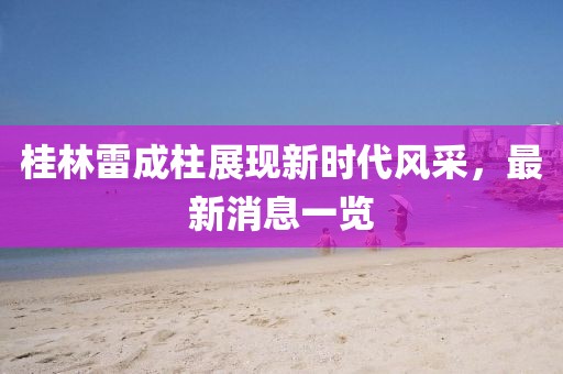桂林雷成柱展現新時代風采，最新消息一覽