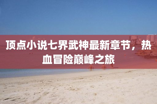 頂點(diǎn)小說(shuō)七界武神最新章節(jié)，熱血冒險(xiǎn)巔峰之旅