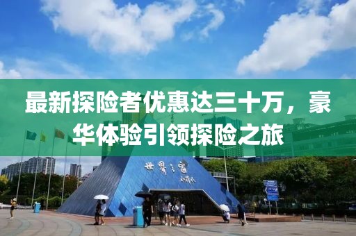 最新探險(xiǎn)者優(yōu)惠達(dá)三十萬(wàn)，豪華體驗(yàn)引領(lǐng)探險(xiǎn)之旅