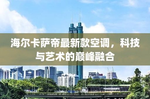 海爾卡薩帝最新款空調(diào)，科技與藝術(shù)的巔峰融合