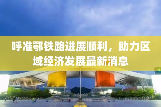 呼準(zhǔn)鄂鐵路進(jìn)展順利，助力區(qū)域經(jīng)濟(jì)發(fā)展最新消息