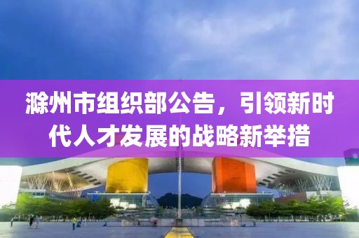滁州市組織部公告，引領(lǐng)新時代人才發(fā)展的戰(zhàn)略新舉措