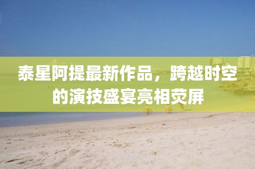 泰星阿提最新作品，跨越時(shí)空的演技盛宴亮相熒屏
