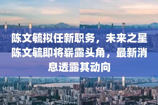 陳文毓擬任新職務(wù)，未來之星陳文毓即將嶄露頭角，最新消息透露其動(dòng)向