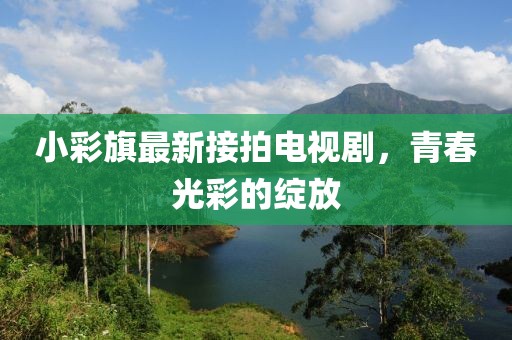 小彩旗最新接拍電視劇，青春光彩的綻放