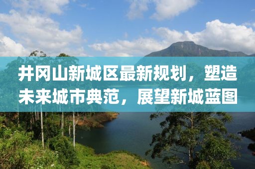 井岡山新城區(qū)最新規(guī)劃，塑造未來城市典范，展望新城藍圖