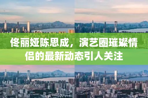 佟麗婭陳思成，演藝圈璀璨情侶的最新動態(tài)引人關(guān)注
