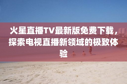 火星直播TV最新版免費下載，探索電視直播新領(lǐng)域的極致體驗