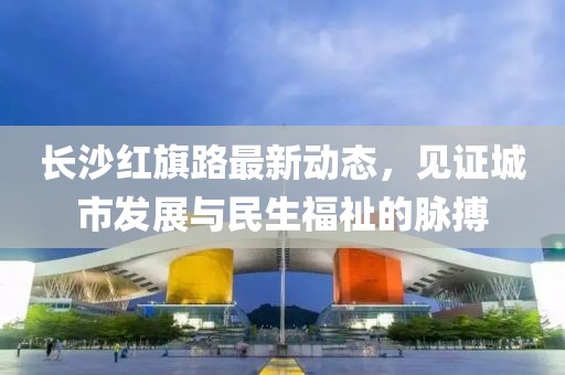 長(zhǎng)沙紅旗路最新動(dòng)態(tài)，見(jiàn)證城市發(fā)展與民生福祉的脈搏