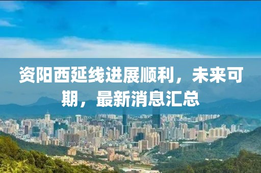 資陽(yáng)西延線進(jìn)展順利，未來(lái)可期，最新消息匯總