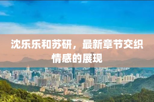 沈樂樂和蘇研，最新章節(jié)交織情感的展現(xiàn)