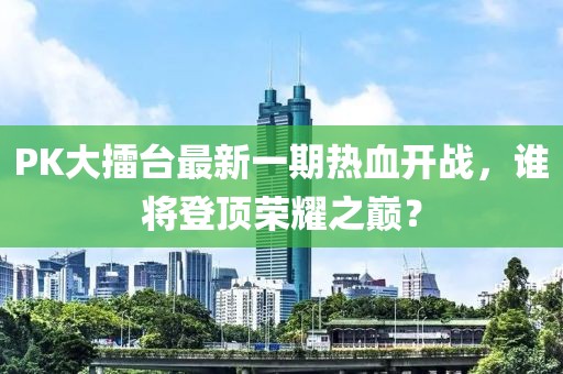 PK大擂臺最新一期熱血開戰(zhàn)，誰將登頂榮耀之巔？