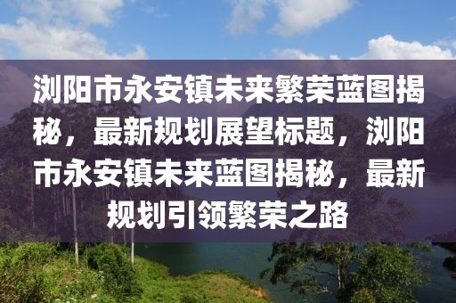 瀏陽市永安鎮(zhèn)未來繁榮藍圖揭秘，最新規(guī)劃展望標題，瀏陽市永安鎮(zhèn)未來藍圖揭秘，最新規(guī)劃引領繁榮之路