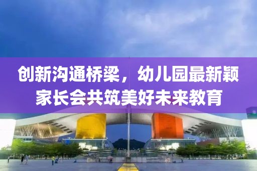創(chuàng)新溝通橋梁，幼兒園最新穎家長會(huì)共筑美好未來教育