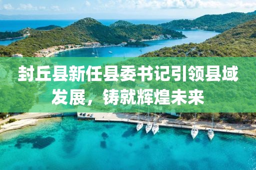 封丘縣新任縣委書記引領(lǐng)縣域發(fā)展，鑄就輝煌未來(lái)