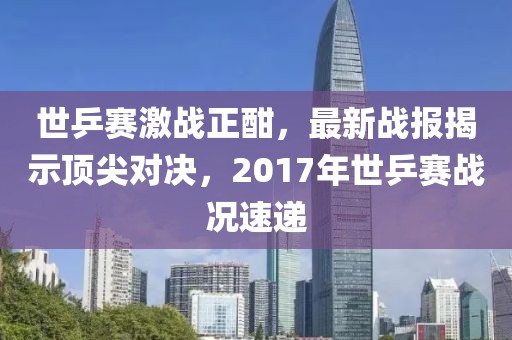 世乒賽激戰(zhàn)正酣，最新戰(zhàn)報(bào)揭示頂尖對(duì)決，2017年世乒賽戰(zhàn)況速遞