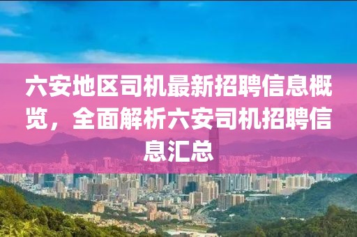 六安地區(qū)司機(jī)最新招聘信息概覽，全面解析六安司機(jī)招聘信息匯總