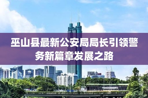 巫山縣最新公安局局長(zhǎng)引領(lǐng)警務(wù)新篇章發(fā)展之路