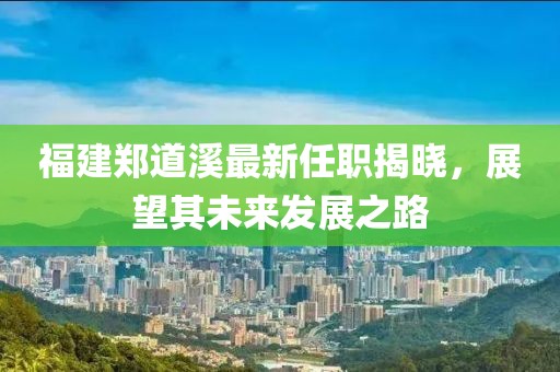 福建鄭道溪最新任職揭曉，展望其未來(lái)發(fā)展之路