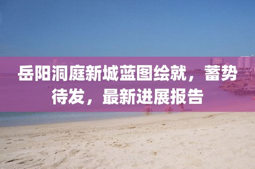 岳陽(yáng)洞庭新城藍(lán)圖繪就，蓄勢(shì)待發(fā)，最新進(jìn)展報(bào)告