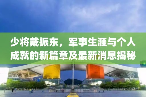 少將戴振東，軍事生涯與個人成就的新篇章及最新消息揭秘