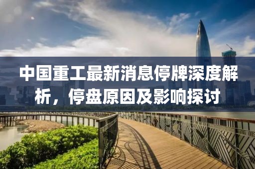 中國重工最新消息停牌深度解析，停盤原因及影響探討