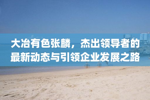 大冶有色張麟，杰出領導者的最新動態(tài)與引領企業(yè)發(fā)展之路