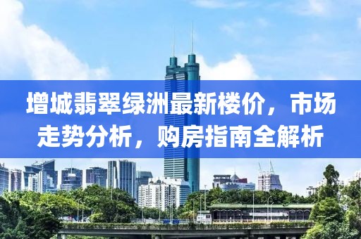 增城翡翠綠洲最新樓價，市場走勢分析，購房指南全解析
