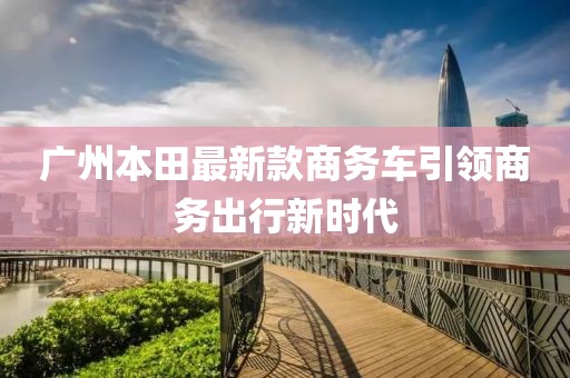 廣州本田最新款商務(wù)車引領(lǐng)商務(wù)出行新時(shí)代