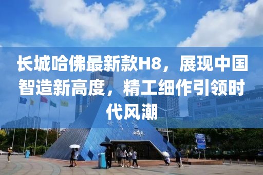 長(zhǎng)城哈佛最新款H8，展現(xiàn)中國(guó)智造新高度，精工細(xì)作引領(lǐng)時(shí)代風(fēng)潮