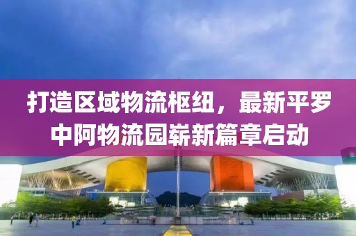 打造區(qū)域物流樞紐，最新平羅中阿物流園嶄新篇章啟動(dòng)
