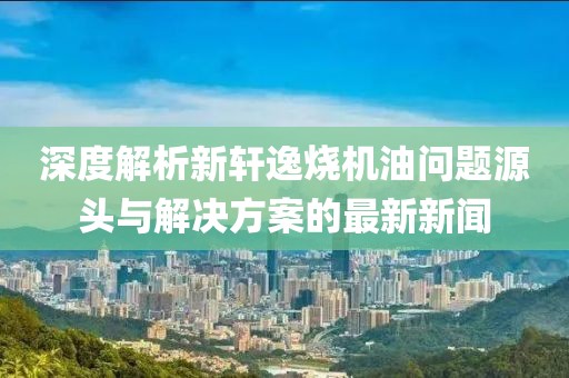深度解析新軒逸燒機油問題源頭與解決方案的最新新聞