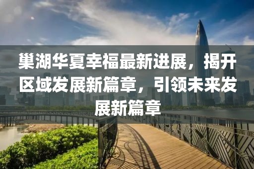 巢湖華夏幸福最新進(jìn)展，揭開區(qū)域發(fā)展新篇章，引領(lǐng)未來發(fā)展新篇章