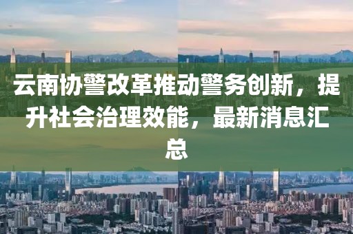 云南協(xié)警改革推動(dòng)警務(wù)創(chuàng)新，提升社會(huì)治理效能，最新消息匯總