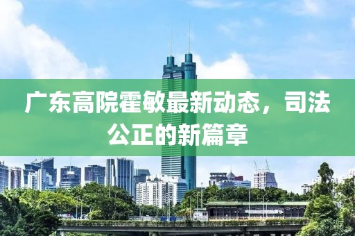 廣東高院霍敏最新動(dòng)態(tài)，司法公正的新篇章