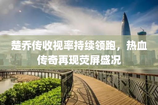 楚喬傳收視率持續(xù)領(lǐng)跑，熱血傳奇再現(xiàn)熒屏盛況