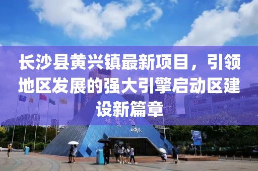 長沙縣黃興鎮(zhèn)最新項目，引領地區(qū)發(fā)展的強大引擎啟動區(qū)建設新篇章