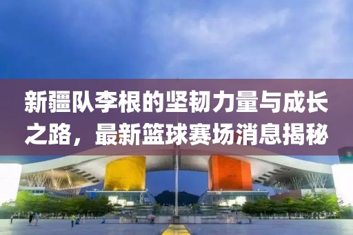 新疆隊(duì)李根的堅(jiān)韌力量與成長之路，最新籃球賽場消息揭秘