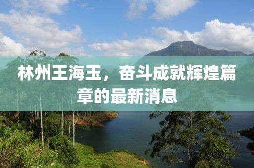 林州王海玉，奮斗成就輝煌篇章的最新消息
