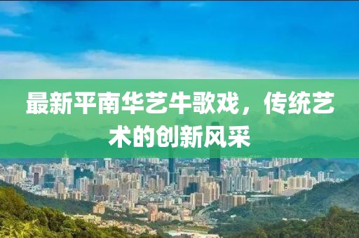 最新平南華藝牛歌戲，傳統(tǒng)藝術的創(chuàng)新風采