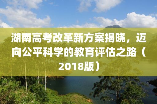 湖南高考改革新方案揭曉，邁向公平科學(xué)的教育評估之路（2018版）