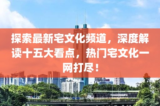 探索最新宅文化頻道，深度解讀十五大看點(diǎn)，熱門宅文化一網(wǎng)打盡！